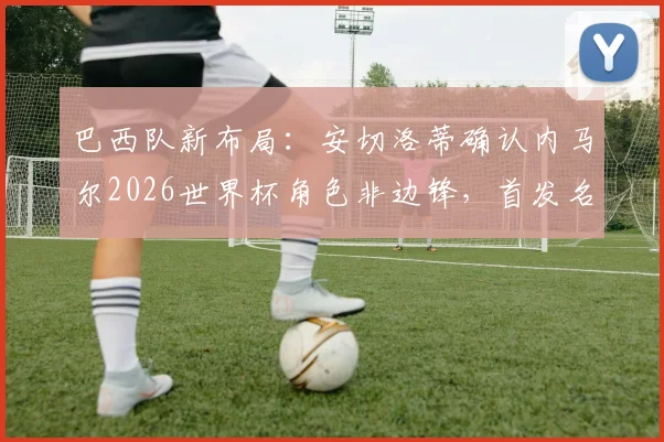 巴西队新布局:安切洛蒂确认内马尔2026世界杯角色非边锋,首发名单悬疑引热议