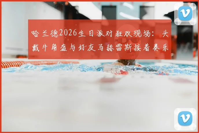 哈兰德2026生日派对狂欢现场:头戴牛角盔与好友马赫雷斯接着奏乐接着舞视频观看指南