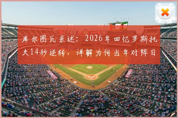 库尔图瓦亲述：2026年回忆罗斯托夫14秒逆转，详解为何当年对阵日本比这次更有把握