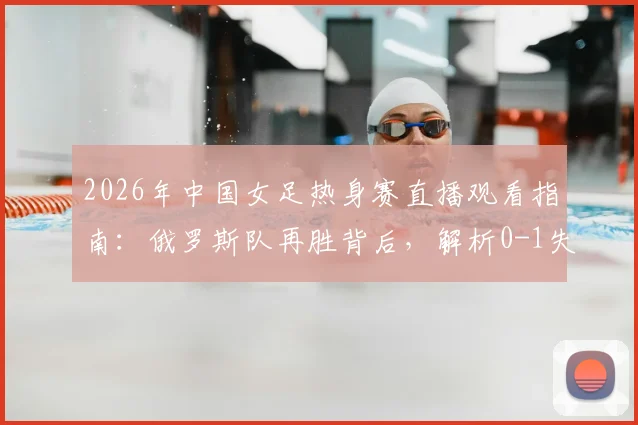 2026年中国女足热身赛直播观看指南:俄罗斯队再胜背后,解析0-1失利原因与未来赛程