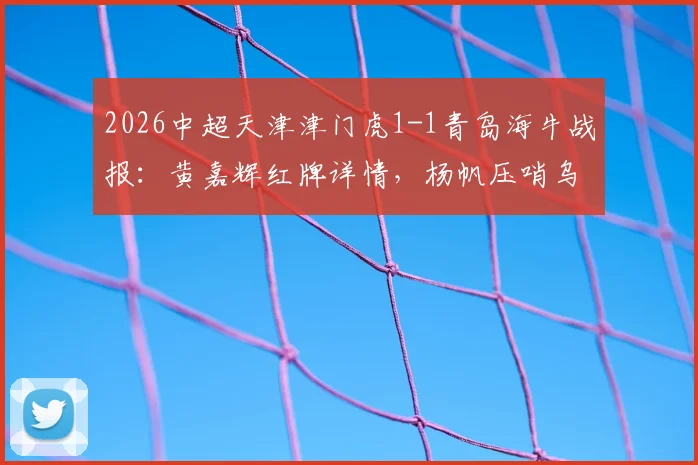 2026中超天津津门虎1-1青岛海牛战报：黄嘉辉红牌详情，杨帆压哨乌龙致平局，赛后积分榜解析