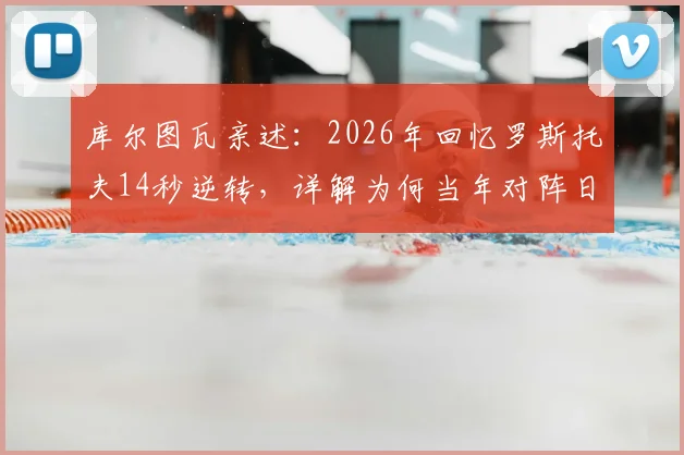 库尔图瓦亲述：2026年回忆罗斯托夫14秒逆转，详解为何当年对阵日本比这次更有把握
