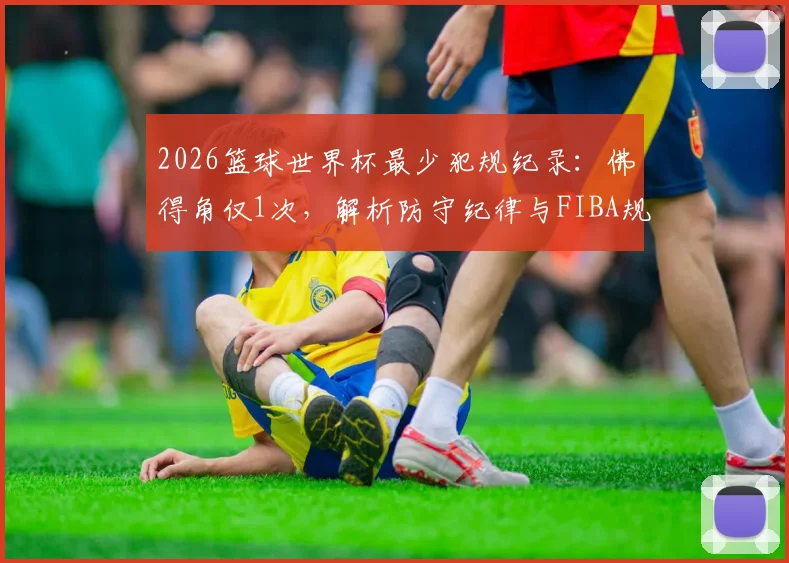 2026篮球世界杯最少犯规纪录:佛得角仅1次,解析防守纪律与FIBA规则要点