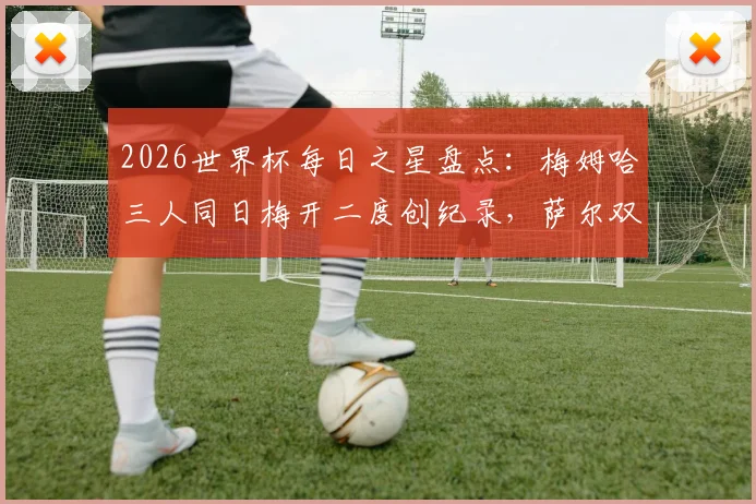 2026世界杯每日之星盘点：梅姆哈三人同日梅开二度创纪录，萨尔双响成徒劳，附精彩进球动图回顾