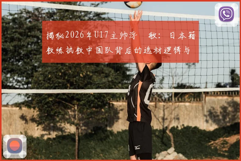 揭秘2026年U17主帅浮嶋敏：日本籍教练执教中国队背后的选材逻辑与青训变革，附中国足球青训最新趋势解读