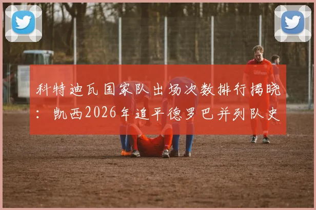 科特迪瓦国家队出场次数排行揭晓:凯西2026年追平德罗巴并列队史第四,附完整历史榜单及数据分析