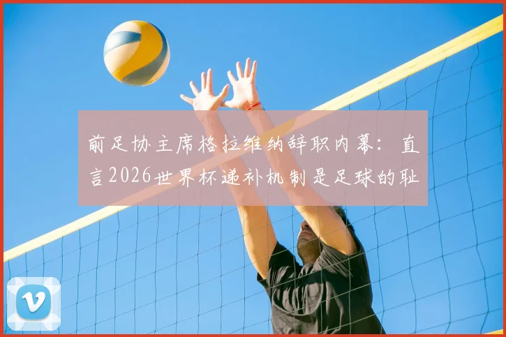 前足协主席格拉维纳辞职内幕：直言2026世界杯递补机制是足球的耻辱，意大利出路何在？